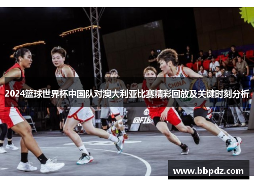 2024篮球世界杯中国队对澳大利亚比赛精彩回放及关键时刻分析