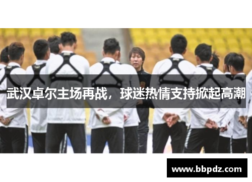 武汉卓尔主场再战，球迷热情支持掀起高潮