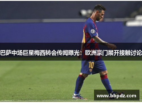 巴萨中场巨星梅西转会传闻曝光：欧洲豪门展开接触讨论