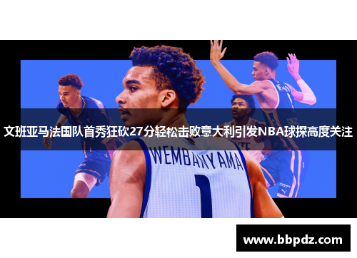 文班亚马法国队首秀狂砍27分轻松击败意大利引发NBA球探高度关注