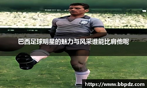 巴西足球明星的魅力与风采谁能比肩他呢