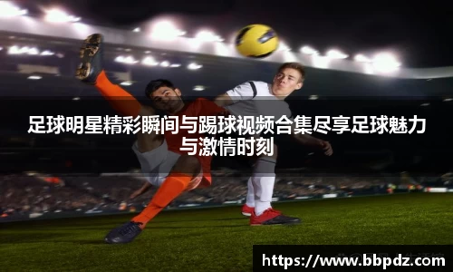 足球明星精彩瞬间与踢球视频合集尽享足球魅力与激情时刻